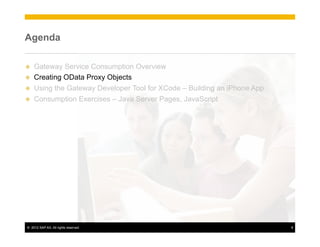 Agenda

u    Gateway Service Consumption Overview
u    Creating OData Proxy Objects
u    Using the Gateway Developer Tool for XCode – Building an iPhone App
u    Consumption Exercises – Java Server Pages, JavaScript




 ©  2012 SAP AG. All rights reserved.                                       8
 