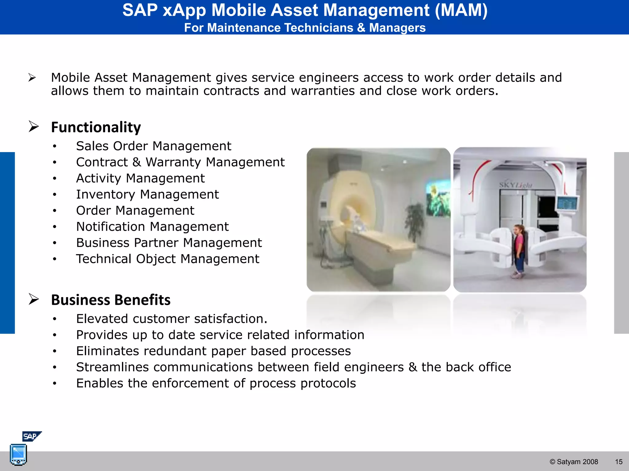 SAP xApp Mobile Asset Management (MAM)
                        For Maintenance Technicians & Managers



   Mobile Asset Management gives service engineers access to work order details and
    allows them to maintain contracts and warranties and close work orders.


 Functionality
    •   Sales Order Management
    •   Contract & Warranty Management
    •   Activity Management
    •   Inventory Management
    •   Order Management
    •   Notification Management
    •   Business Partner Management
    •   Technical Object Management


 Business Benefits
    •   Elevated customer satisfaction.
    •   Provides up to date service related information
    •   Eliminates redundant paper based processes
    •   Streamlines communications between field engineers & the back office
    •   Enables the enforcement of process protocols




                                                                                  © Satyam 2008   15
 