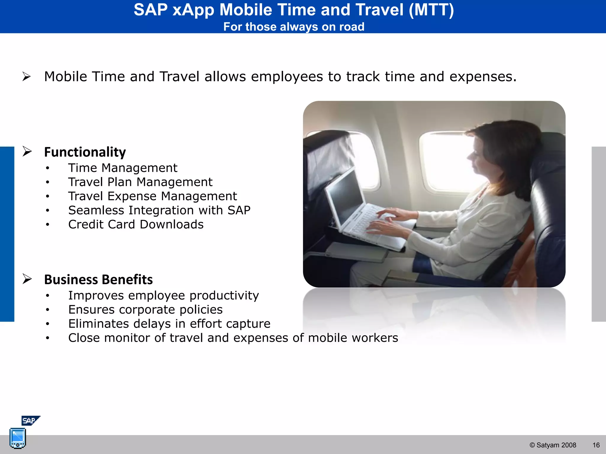 SAP xApp Mobile Time and Travel (MTT)
                                For those always on road



 Mobile Time and Travel allows employees to track time and expenses.




 Functionality
   •   Time Management
   •   Travel Plan Management
   •   Travel Expense Management
   •   Seamless Integration with SAP
   •   Credit Card Downloads



 Business Benefits
   •   Improves employee productivity
   •   Ensures corporate policies
   •   Eliminates delays in effort capture
   •   Close monitor of travel and expenses of mobile workers




                                                                        © Satyam 2008   16
 