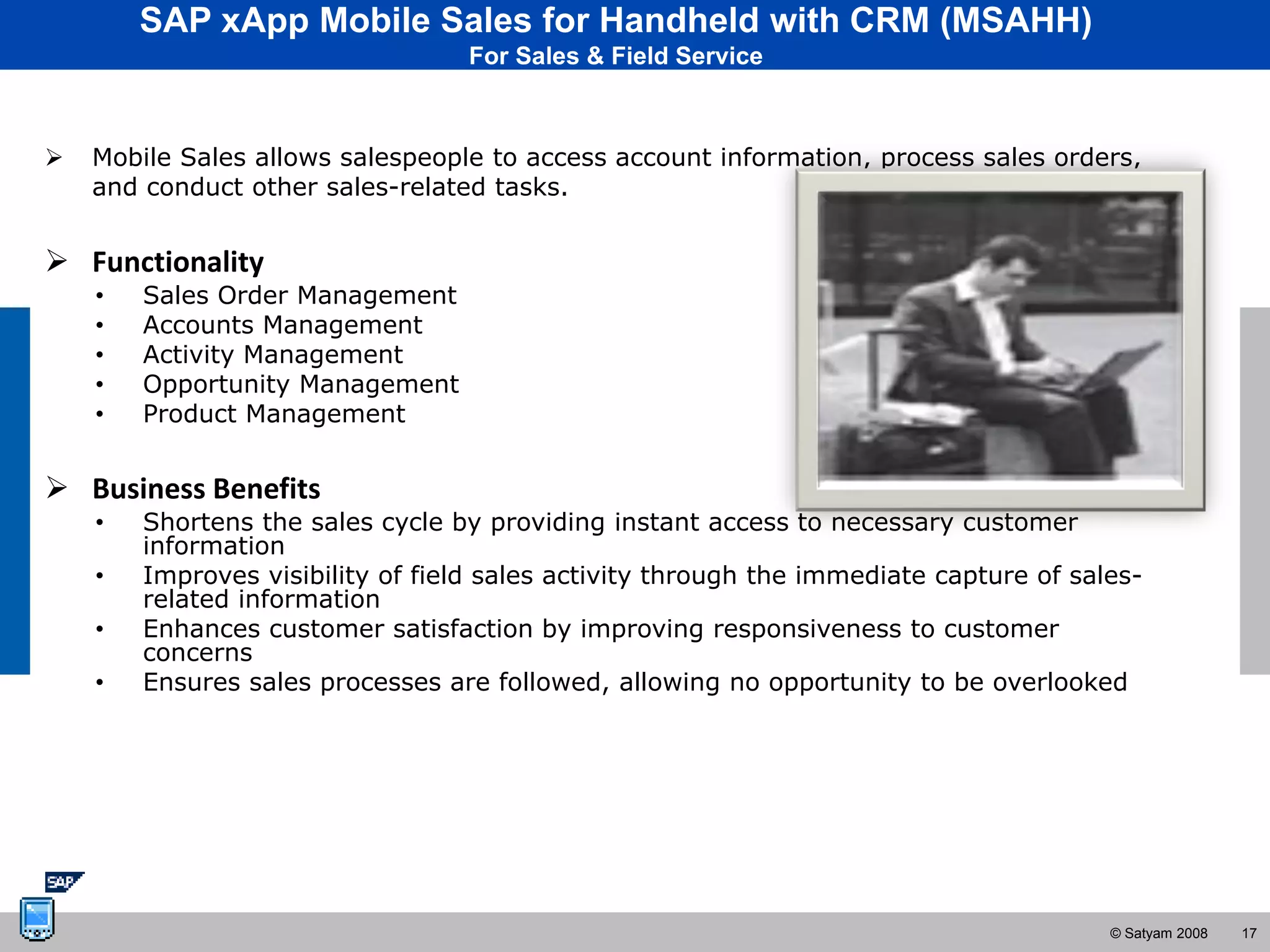 SAP xApp Mobile Sales for Handheld with CRM (MSAHH)
                                   For Sales & Field Service



   Mobile Sales allows salespeople to access account information, process sales orders,
    and conduct other sales-related tasks.


 Functionality
    •   Sales Order Management
    •   Accounts Management
    •   Activity Management
    •   Opportunity Management
    •   Product Management


 Business Benefits
    •   Shortens the sales cycle by providing instant access to necessary customer
        information
    •   Improves visibility of field sales activity through the immediate capture of sales-
        related information
    •   Enhances customer satisfaction by improving responsiveness to customer
        concerns
    •   Ensures sales processes are followed, allowing no opportunity to be overlooked




                                                                                        © Satyam 2008   17
 