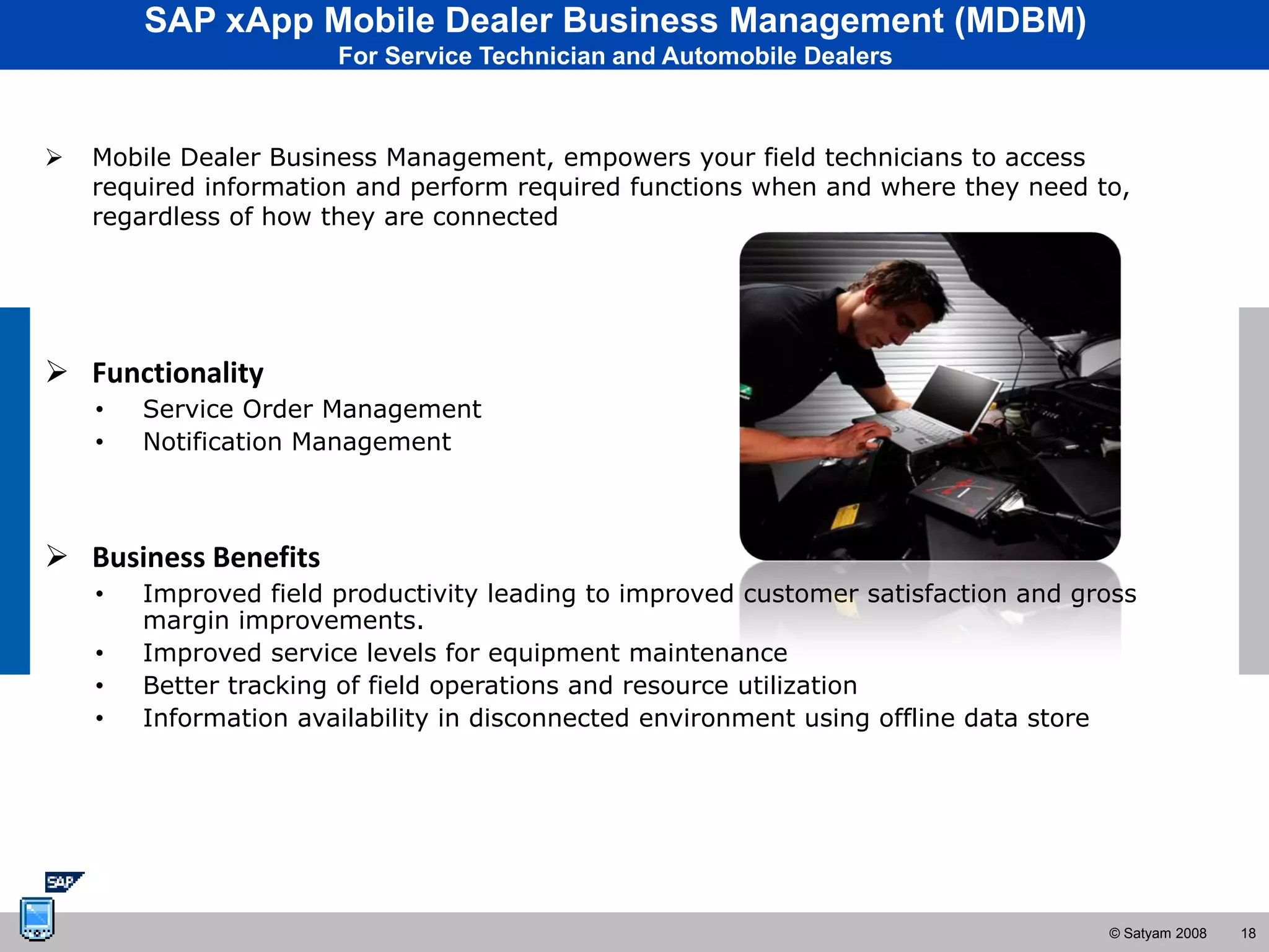 SAP xApp Mobile Dealer Business Management (MDBM)
                       For Service Technician and Automobile Dealers



   Mobile Dealer Business Management, empowers your field technicians to access
    required information and perform required functions when and where they need to,
    regardless of how they are connected




 Functionality
    •   Service Order Management
    •   Notification Management



 Business Benefits
    •   Improved field productivity leading to improved customer satisfaction and gross
        margin improvements.
    •   Improved service levels for equipment maintenance
    •   Better tracking of field operations and resource utilization
    •   Information availability in disconnected environment using offline data store




                                                                                    © Satyam 2008   18
 