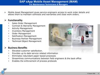 SAP xApp Mobile Asset Management (MAM)
                        For Maintenance Technicians & Managers



   Mobile Asset Management gives service engineers access to work order details and
    allows them to maintain contracts and warranties and close work orders.


 Functionality
    •   Sales Order Management
    •   Contract & Warranty Management
    •   Activity Management
    •   Inventory Management
    •   Order Management
    •   Notification Management
    •   Business Partner Management
    •   Technical Object Management


 Business Benefits
    •   Elevated customer satisfaction.
    •   Provides up to date service related information
    •   Eliminates redundant paper based processes
    •   Streamlines communications between field engineers & the back office
    •   Enables the enforcement of process protocols




                                                                                  © Satyam 2008   15
 