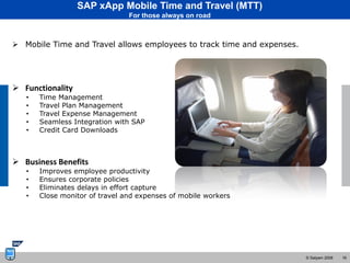 SAP xApp Mobile Time and Travel (MTT)
                                For those always on road



 Mobile Time and Travel allows employees to track time and expenses.




 Functionality
   •   Time Management
   •   Travel Plan Management
   •   Travel Expense Management
   •   Seamless Integration with SAP
   •   Credit Card Downloads



 Business Benefits
   •   Improves employee productivity
   •   Ensures corporate policies
   •   Eliminates delays in effort capture
   •   Close monitor of travel and expenses of mobile workers




                                                                        © Satyam 2008   16
 