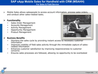 SAP xApp Mobile Sales for Handheld with CRM (MSAHH)
                                   For Sales & Field Service



   Mobile Sales allows salespeople to access account information, process sales orders,
    and conduct other sales-related tasks.


 Functionality
    •   Sales Order Management
    •   Accounts Management
    •   Activity Management
    •   Opportunity Management
    •   Product Management


 Business Benefits
    •   Shortens the sales cycle by providing instant access to necessary customer
        information
    •   Improves visibility of field sales activity through the immediate capture of sales-
        related information
    •   Enhances customer satisfaction by improving responsiveness to customer
        concerns
    •   Ensures sales processes are followed, allowing no opportunity to be overlooked




                                                                                        © Satyam 2008   17
 