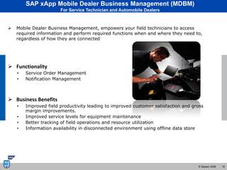 SAP xApp Mobile Dealer Business Management (MDBM)
                       For Service Technician and Automobile Dealers



   Mobile Dealer Business Management, empowers your field technicians to access
    required information and perform required functions when and where they need to,
    regardless of how they are connected




 Functionality
    •   Service Order Management
    •   Notification Management



 Business Benefits
    •   Improved field productivity leading to improved customer satisfaction and gross
        margin improvements.
    •   Improved service levels for equipment maintenance
    •   Better tracking of field operations and resource utilization
    •   Information availability in disconnected environment using offline data store




                                                                                    © Satyam 2008   18
 