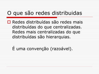 O que são redes distribuidas
 Redes distribuídas são redes mais
 distribuídas do que centralizadas.
 Redes mais centralizadas do que
 distribuídas são hierarquias.

 É uma convenção (razoável).
 
