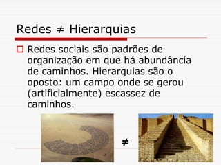 Redes ≠ Hierarquias
 Redes sociais são padrões de
 organização em que há abundância
 de caminhos. Hierarquias são o
 oposto: um campo onde se gerou
 (artificialmente) escassez de
 caminhos.



                   ≠
 