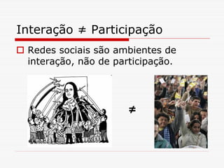 Interação ≠ Participação
 Redes sociais são ambientes de
 interação, não de participação.




                     ≠
 