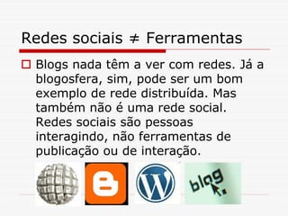 Redes sociais ≠ Ferramentas
 Blogs nada têm a ver com redes. Já a
 blogosfera, sim, pode ser um bom
 exemplo de rede distribuída. Mas
 também não é uma rede social.
 Redes sociais são pessoas
 interagindo, não ferramentas de
 publicação ou de interação.
 