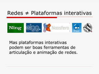 Redes ≠ Plataformas interativas




Mas plataformas interativas
podem ser boas ferramentas de
articulação e animação de redes.
 