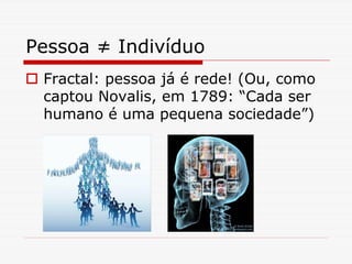 Pessoa ≠ Indivíduo
 Fractal: pessoa já é rede! (Ou, como
 captou Novalis, em 1789: “Cada ser
 humano é uma pequena sociedade”)
 