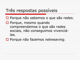 Três respostas possíveis
 Porque não sabemos o que são redes.
 Porque, mesmo quando
 compreendemos o que são redes
 sociais, não conseguimos vivenciá-
 las.
 Porque não fazemos netweaving.
 