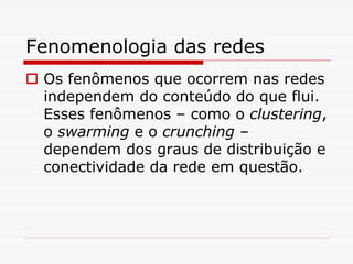 Fenomenologia das redes
 Os fenômenos que ocorrem nas redes
 independem do conteúdo do que flui.
 Esses fenômenos – como o clustering,
 o swarming e o crunching –
 dependem dos graus de distribuição e
 conectividade da rede em questão.
 