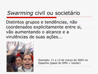 Swarming civil ou societário
Distintos grupos e tendências, não
coordenados explicitamente entre si,
vão aumentando o alcance e a
virulências de suas ações...




               Exemplo: 11 a 13 de março de 2004 na
               Espanha (papel do SMS = celular)
 