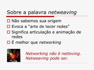 Sobre a palavra netweaving
 Não sabemos sua origem
 Evoca a “arte de tecer redes”
 Significa articulação e animação de
 redes
 É melhor que networking

        Networking não é netloving.
        Netweaving pode ser.
 