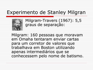 Experimento de Stanley Milgran
       Milgram-Travers (1967): 5,5
       graus de separação:

 Milgram: 160 pessoas que moravam
 em Omaha tentaram enviar cartas
 para um corretor de valores que
 trabalhava em Boston utilizando
 apenas intermediários que se
 conhecessem pelo nome de batismo.
 
