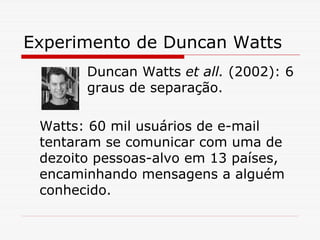 Experimento de Duncan Watts
       Duncan Watts et all. (2002): 6
       graus de separação.

 Watts: 60 mil usuários de e-mail
 tentaram se comunicar com uma de
 dezoito pessoas-alvo em 13 países,
 encaminhando mensagens a alguém
 conhecido.
 