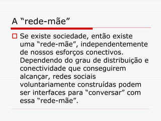 A “rede-mãe”
 Se existe sociedade, então existe
 uma “rede-mãe”, independentemente
 de nossos esforços conectivos.
 Dependendo do grau de distribuição e
 conectividade que conseguirem
 alcançar, redes sociais
 voluntariamente construídas podem
 ser interfaces para “conversar” com
 essa “rede-mãe”.
 
