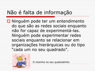 Não é falta de informação
 Ninguém pode ter um entendimento
 do que são as redes sociais enquanto
 não for capaz de experimentá-las.
 Ninguém pode experimentar redes
 sociais enquanto se relacionar em
 organizações hierárquicas ou do tipo
 “cada um no seu quadrado”.


           O reizinho no seu quadradinho
 