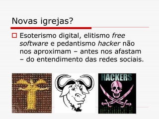 Novas igrejas?
 Esoterismo digital, elitismo free
 software e pedantismo hacker não
 nos aproximam – antes nos afastam
 – do entendimento das redes sociais.
 