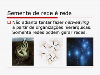 Semente de rede é rede
 Não adianta tentar fazer netweaving
 a partir de organizações hierárquicas.
 Somente redes podem gerar redes.
 