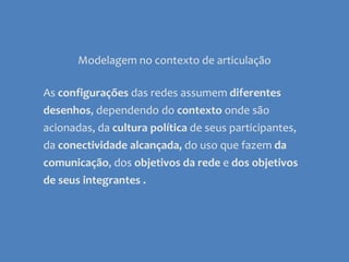Modelagem no contexto de articulaçãoAs configurações das redes assumem diferentes desenhos, dependendo do contexto onde são acionadas, da cultura política de seus participantes, da conectividade alcançada, do uso que fazem da comunicação,dos objetivos da rede e dos objetivos de seus integrantes .