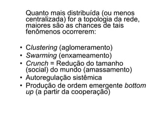 Quanto mais distribuída (ou menos centralizada) for a topologia da rede, maiores são as chances de tais fenômenos ocorrerem: C lustering  (aglomeramento) Swarming  (enxameamento) Crunch  = Redução do tamanho (social) do mundo (amassamento) Autoregulação sistêmica Produção de ordem emergente  bottom up  (a partir da cooperação) 