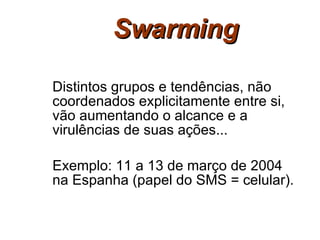 Swarming Distintos grupos e tendências, não coordenados explicitamente entre si, vão aumentando o alcance e a virulências de suas ações... Exemplo: 11 a 13 de março de 2004 na Espanha (papel do SMS = celular). 