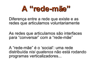 A “rede-mãe” Diferença entre a rede que existe e as redes que articulamos voluntariamente As redes que articulamos são interfaces para “conversar” com a “rede-mãe” A “rede-mãe” é o ‘social’: uma rede distribuída  nisi quatenos  não está rodando programas verticalizadores... 