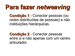 Para fazer  netweaving Condição 1  - Conectar pessoas (ou redes distribuídas de pessoas) e não instituições hierárquicas. Condição 2  - Conectar pessoas entre si e não apenas com um centro articulador . 