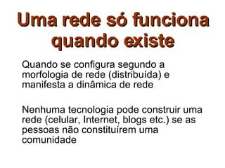 Uma rede só funciona quando existe Quando se configura segundo a morfologia de rede (distribuída) e manifesta a dinâmica de rede Nenhuma tecnologia pode construir uma rede (celular, Internet, blogs etc.) se as pessoas não constituírem uma comunidade 