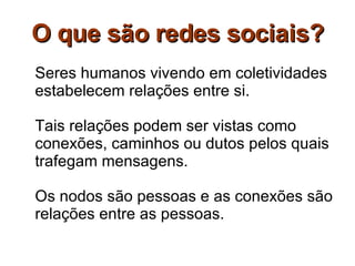 O que são redes sociais? Seres humanos vivendo em coletividades estabelecem relações entre si. Tais relações podem ser vistas como conexões, caminhos ou dutos pelos quais trafegam mensagens. Os nodos são pessoas e as conexões são relações entre as pessoas. 