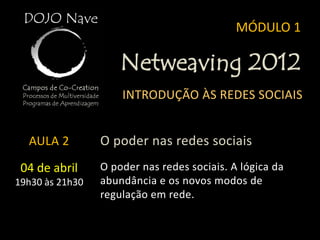 MÓDULO 1

                     Netweaving 2012
                     INTRODUÇÃO ÀS REDES SOCIAIS


  AULA 2         O poder nas redes sociais
 04 de abril     O poder nas redes sociais. A lógica da
19h30 às 21h30   abundância e os novos modos de
                 regulação em rede.
 