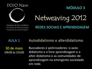 MÓDULO 3

                    Netweaving 2012
                     REDES SOCIAIS E APRENDIZAGEM


  AULA 1         Autodidatismo e alterdidatismo
30 de maio       Buscadores e polinizadores: o auto-
19h30 às 21h30   didatismo e a livre aprendizagem e o
                 alter-didatismo e as comunidades de
                 aprendizagem na emergente sociedade
                 em rede.
 