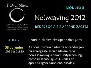 MÓDULO 3

                    Netweaving 2012
                     REDES SOCIAIS E APRENDIZAGEM


  AULA 2         Comunidades de aprendizagem
06 de junho      As novas comunidades de aprendizagem
19h30 às 21h30   na emergente sociedade em rede:
                 homeschooling e communityschooling
                 como unschooling, AEL, redes de
                 aprendizagem como não-escolas.
 