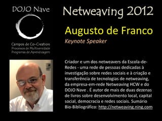 Netweaving 2012
Augusto de Franco
Keynote Speaker


Criador e um dos netweavers da Escola-de-
Redes - uma rede de pessoas dedicadas à
investigação sobre redes sociais e à criação e
transferência de tecnologias de netweaving,
da empresa-em-rede Netweaving HCW e do
DOJO Nave . É autor de mais de duas dezenas
de livros sobre desenvolvimento local, capital
social, democracia e redes sociais. Sumário
Bio-Bibliográfico: http://netweaving.ning.com
 
