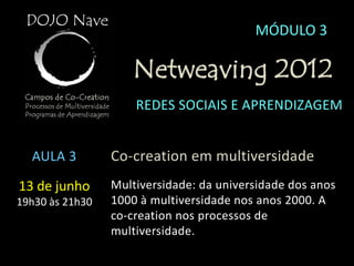 MÓDULO 3

                    Netweaving 2012
                     REDES SOCIAIS E APRENDIZAGEM


  AULA 3         Co-creation em multiversidade
13 de junho      Multiversidade: da universidade dos anos
19h30 às 21h30   1000 à multiversidade nos anos 2000. A
                 co-creation nos processos de
                 multiversidade.
 