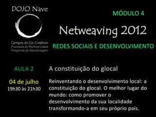 MÓDULO 4

                     Netweaving 2012
                  REDES SOCIAIS E DESENVOLVIMENTO


  AULA 2         A constituição do glocal
04 de julho      Reinventando o desenvolvimento local: a
19h30 às 21h30   constituição do glocal. O melhor lugar do
                 mundo: como promover o
                 desenvolvimento da sua localidade
                 transformando-a em seu próprio país.
 