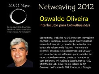 Netweaving 2012
Oswaldo Oliveira
Interlocutor para Crowdbusiness


Economista, trabalha há 30 anos com inovação e
negócios. Começou sua atuação profissional no
mercado financeiro, como broker e trader nas
bolsas de valores e de futuros. No início da
internet, associou-se a acadêmicos da UFSCAR
em uma startup de softwares para trabalho em
rede, onde desenvolveu projetos inovadores
com Embraer, IPT, Agência Estado, Banco Itaú,
MIT/Media Lab, Governo do Estado de SP,
Governo do Estado de MG, Embrapa e Google.
 