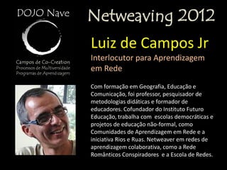 Netweaving 2012
Luiz de Campos Jr
Interlocutor para Aprendizagem
em Rede
Com formação em Geografia, Educação e
Comunicação, foi professor, pesquisador de
metodologias didáticas e formador de
educadores. Cofundador do Instituto Futuro
Educação, trabalha com escolas democráticas e
projetos de educação não-formal, como
Comunidades de Aprendizagem em Rede e a
iniciativa Rios e Ruas. Netweaver em redes de
aprendizagem colaborativa, como a Rede
Românticos Conspiradores e a Escola de Redes.
 