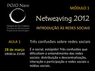 MÓDULO 1

                     Netweaving 2012
                     INTRODUÇÃO ÀS REDES SOCIAIS


  AULA 1         Três confusões sobre redes sociais
28 de março      É o social, estúpido! Três confusões que
19h30 às 21h30   dificultam o entendimento das redes
                 sociais: distribuição x descentralização,
                 interação x participação e redes sociais x
                 mídias sociais.
 
