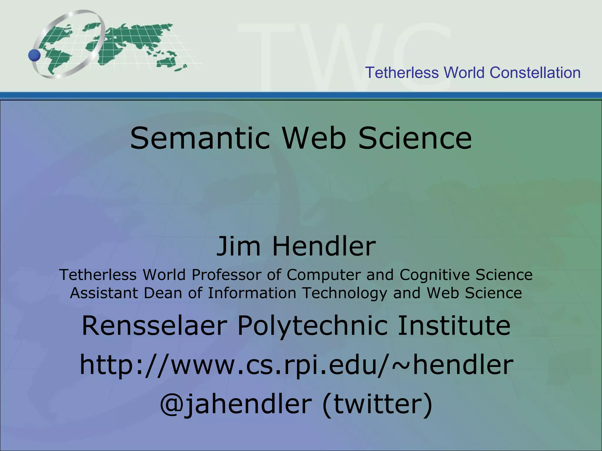 Semantic Web Science Jim Hendler Tetherless World Professor of Computer and Cognitive Science Assistant Dean of Information Technology and Web Science Rensselaer Polytechnic Institute http://www.cs.rpi.edu/~hendler @jahendler (twitter) 