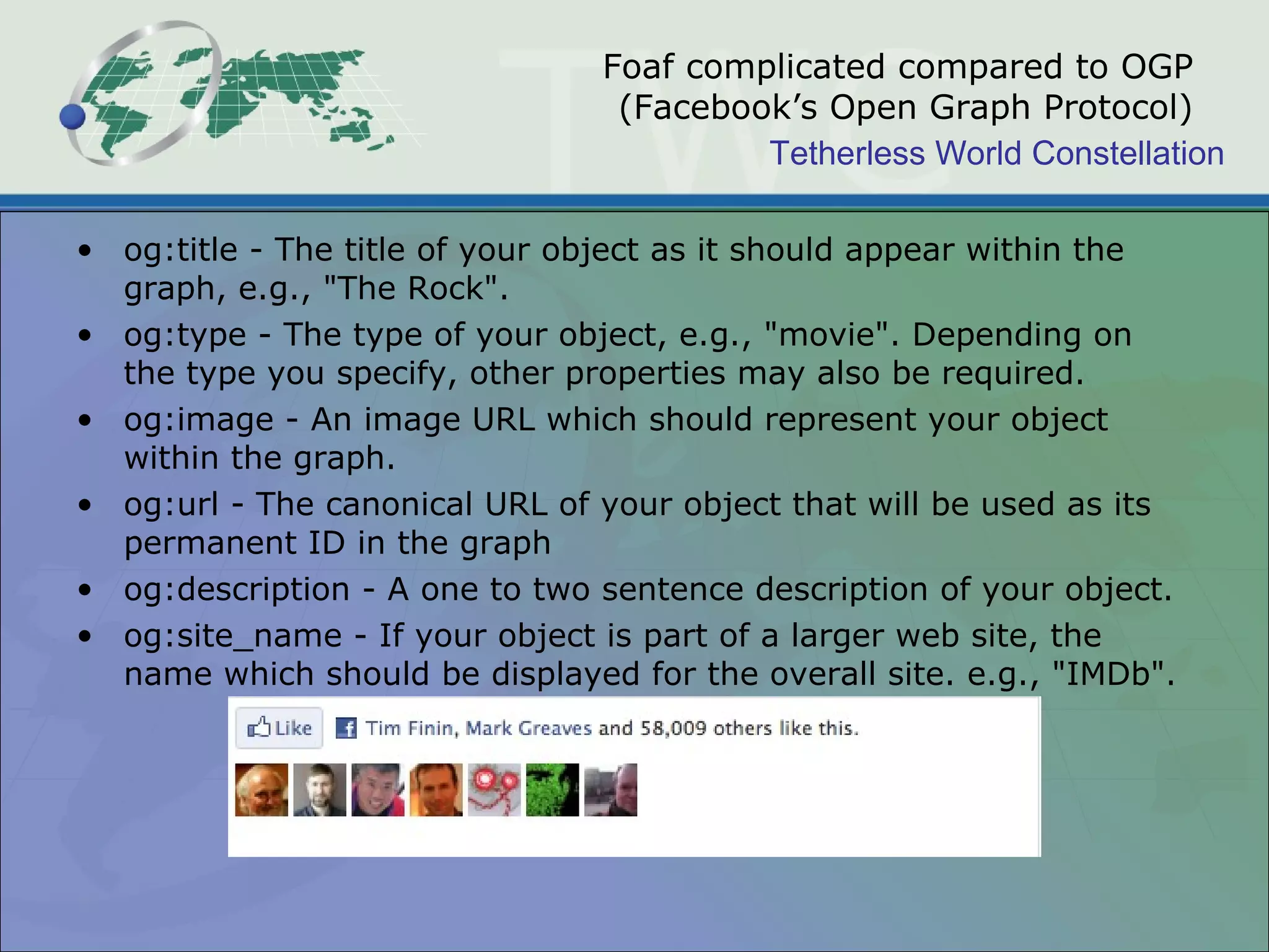 Foaf complicated compared to OGP (Facebook’s Open Graph Protocol) og:title - The title of your object as it should appear within the graph, e.g., &quot;The Rock&quot;. og:type - The type of your object, e.g., &quot;movie&quot;. Depending on the type you specify, other properties may also be required. og:image - An image URL which should represent your object within the graph. og:url - The canonical URL of your object that will be used as its permanent ID in the graph og:description - A one to two sentence description of your object. og:site_name - If your object is part of a larger web site, the name which should be displayed for the overall site. e.g., &quot;IMDb&quot;. 