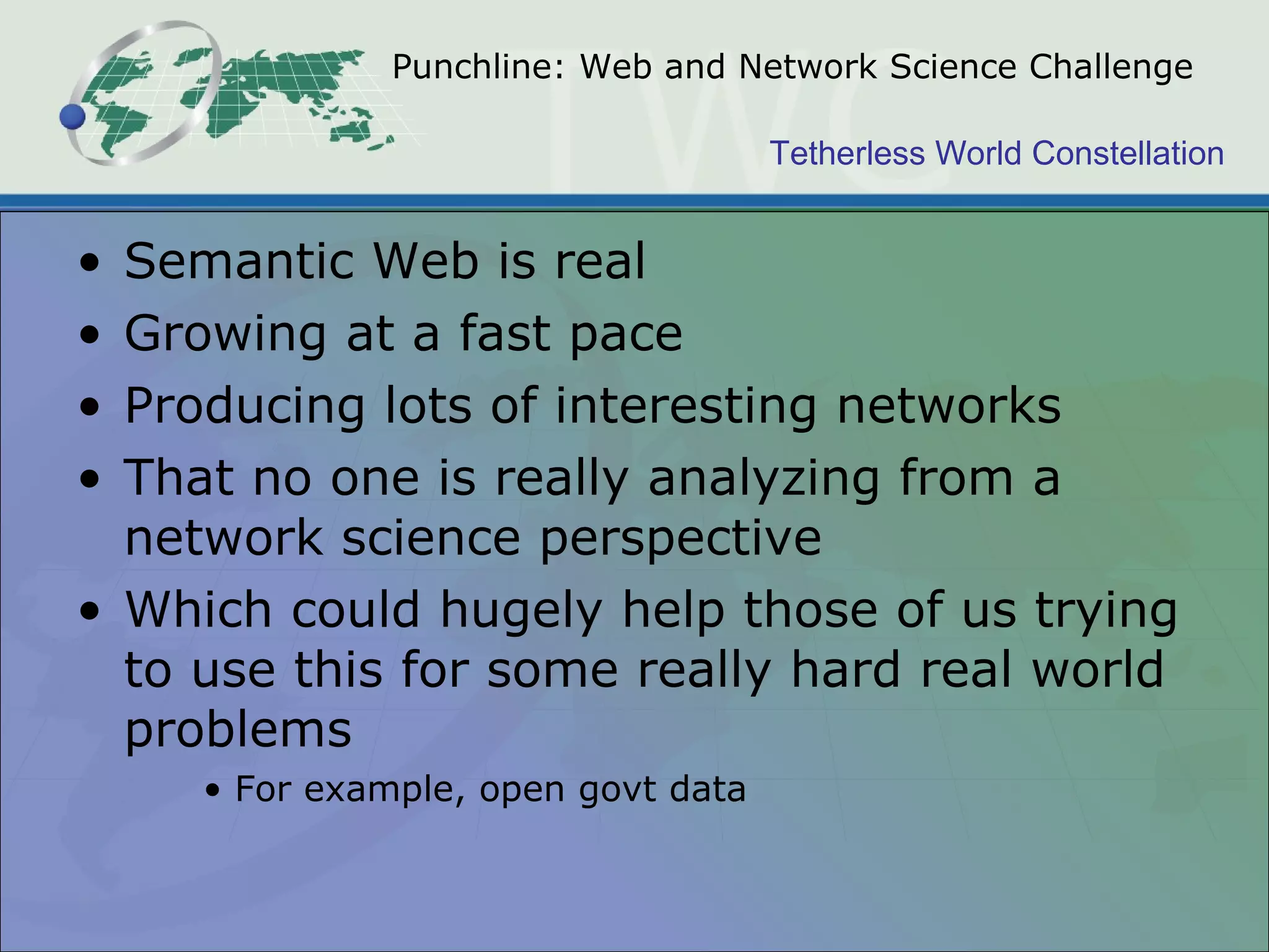 Punchline: Web and Network Science Challenge Semantic Web is real Growing at a fast pace Producing lots of interesting networks That no one is really analyzing from a network science perspective Which could hugely help those of us trying to use this for some really hard real world problems For example, open govt data 