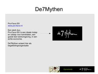 De7Mythen Pro-Favor BV www.pro-favor.nl Een sterk duo. Pro-Favor BV is een ideale instap en uitstap voor kandidaten, een goede leer-werkomgeving, in een echte economie. De7Mythen acteert hier als begeleidingsorganisatie 