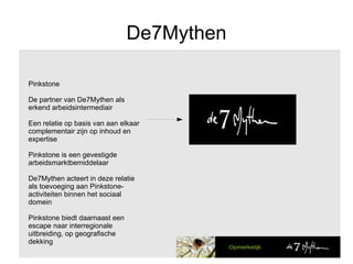 De7Mythen Pinkstone De partner van De7Mythen als erkend arbeidsintermediair Een relatie op basis van aan elkaar complementair zijn op inhoud en expertise Pinkstone is een gevestigde  arbeidsmarktbemiddelaar De7Mythen acteert in deze relatie als toevoeging aan Pinkstone-activiteiten binnen het sociaal domein Pinkstone biedt daarnaast een escape naar interregionale uitbreiding, op geografische dekking 