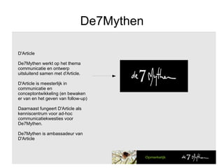 De7Mythen D'Article De7Mythen werkt op het thema communicatie en ontwerp uitsluitend samen met d'Article. D'Article is meesterlijk in communicatie en conceptontwikkeling (en bewaken er van en het geven van follow-up) Daarnaast fungeert D'Article als kenniscentrum voor ad-hoc communicatiekwesties voor De7Mythen. De7Mythen is ambassadeur van D'Article  