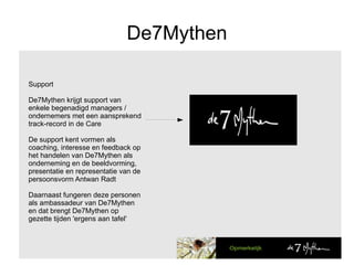 De7Mythen Support De7Mythen krijgt support van  enkele begenadigd managers / ondernemers met een aansprekend track-record in de Care De support kent vormen als coaching, interesse en feedback op het handelen van De7Mythen als onderneming en de beeldvorming, presentatie en representatie van de persoonsvorm Antwan Radt Daarnaast fungeren deze personen als ambassadeur van De7Mythen en dat brengt De7Mythen op gezette tijden 'ergens aan tafel'  