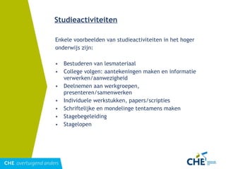 Studieactiviteiten Enkele voorbeelden van studieactiviteiten in het hoger  onderwijs zijn: Bestuderen van lesmateriaal College volgen: aantekeningen maken en informatie verwerken/aanwezigheid Deelnemen aan werkgroepen, presenteren/samenwerken Individuele werkstukken, papers/scripties Schriftelijke en mondelinge tentamens maken Stagebegeleiding Stagelopen 