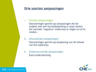 Drie soorten aanpassingen Fysieke aanpassingen Voorzieningen gericht op aanpassingen die de student met een functiebeperking in staat stellen het normale ‘reguliere’ onderwijs te volgen en af te ronden. 2.  Inhoudelijke aanpassingen Voorzieningen gericht op aanpassing van de inhoud van het onderwijs. Ondersteunende aanpassingen Extra ondersteuning 